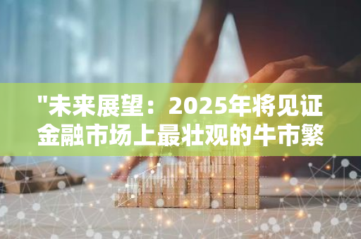 "未来展望：2025年将见证金融市场上最壮观的牛市繁荣期，刷新历史记录"
