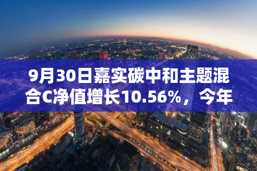9月30日嘉实碳中和主题混合C净值增长10.56%，今年来累计上涨23.04%