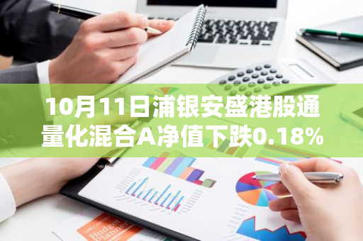10月11日浦银安盛港股通量化混合A净值下跌0.18%，近3个月累计上涨12.99%