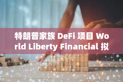 特朗普家族 DeFi 项目 World Liberty Financial 拟以 15 亿美元估值募资 3 亿美元