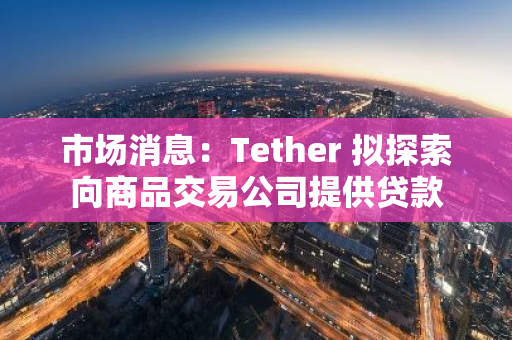 市场消息：Tether 拟探索向商品交易公司提供贷款