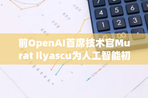 前OpenAI首席技术官Murat Ilyascu为人工智能初创企业筹集资金，引领新一轮科技创新浪潮