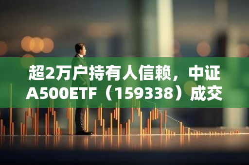 超2万户持有人信赖，中证A500ETF（159338）成交31.5亿元