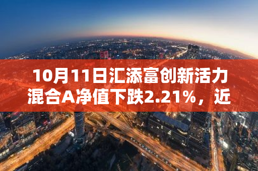 10月11日汇添富创新活力混合A净值下跌2.21%，近6个月累计上涨11.02%