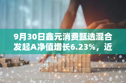 9月30日鑫元消费甄选混合发起A净值增长6.23%，近1个月累计上涨17.73%