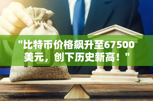 "比特币价格飙升至67500美元，创下历史新高！"
