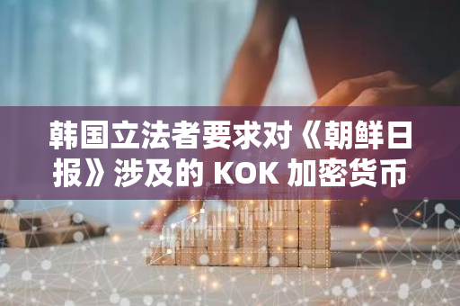 韩国立法者要求对《朝鲜日报》涉及的 KOK 加密货币骗局展开特别调查