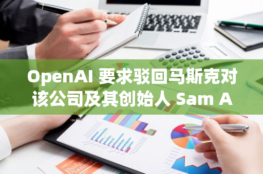 OpenAI 要求驳回马斯克对该公司及其创始人 Sam Altman 的诉讼