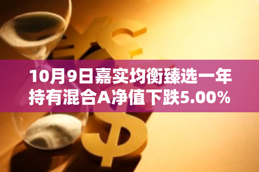 10月9日嘉实均衡臻选一年持有混合A净值下跌5.00%，近3个月累计下跌1.18%