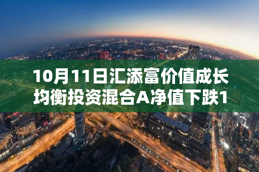 10月11日汇添富价值成长均衡投资混合A净值下跌1.78%，近3个月累计上涨7.12%
