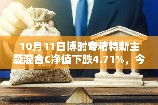 10月11日博时专精特新主题混合C净值下跌4.71%，今年来累计下跌15.71%