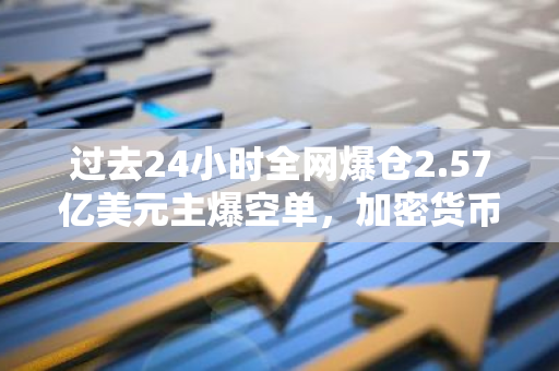 过去24小时全网爆仓2.57亿美元主爆空单，加密货币总市值升至2.549万亿美元