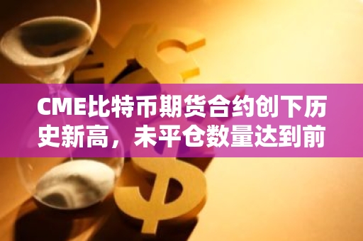 CME比特币期货合约创下历史新高，未平仓数量达到前所未有的水平