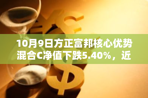 10月9日方正富邦核心优势混合C净值下跌5.40%，近6个月累计下跌0.07%
