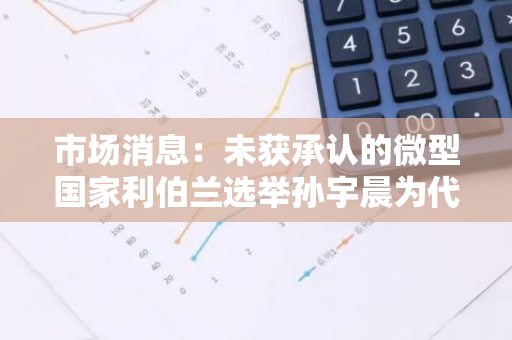市场消息：未获承认的微型国家利伯兰选举孙宇晨为代理总理