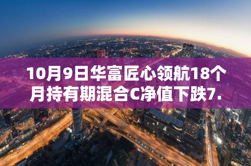 10月9日华富匠心领航18个月持有期混合C净值下跌7.37%，今年来累计下跌6.23%