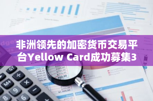 非洲领先的加密货币交易平台Yellow Card成功募集3300万美元C轮融资
