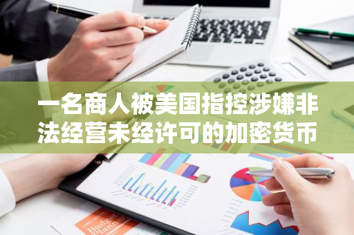 一名商人被美国指控涉嫌非法经营未经许可的加密货币及法定货币承兑业务