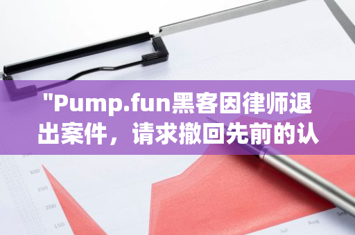 "Pump.fun黑客因律师退出案件，请求撤回先前的认罪书：法律纠纷升级"