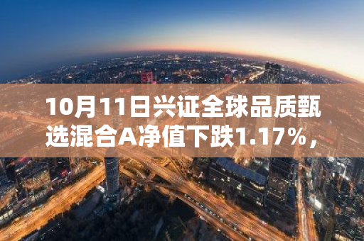 10月11日兴证全球品质甄选混合A净值下跌1.17%，近3个月累计下跌6.6%