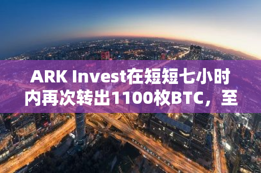 ARK Invest在短短七小时内再次转出1100枚BTC，至今已经总计转出了4442枚BTC