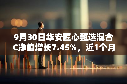 9月30日华安匠心甄选混合C净值增长7.45%，近1个月累计上涨13.34%