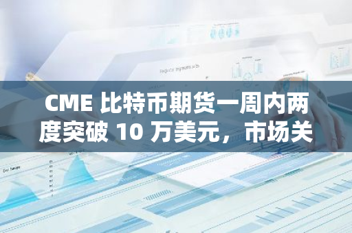 CME 比特币期货一周内两度突破 10 万美元，市场关注现货价格跟进趋势