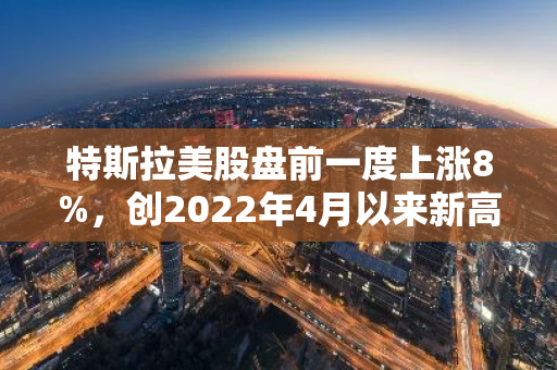 特斯拉美股盘前一度上涨8%，创2022年4月以来新高