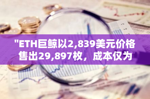 "ETH巨鲸以2,839美元价格售出29,897枚，成本仅为3.5美元的惊人利润揭秘"