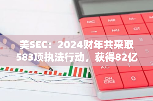 美SEC：2024财年共采取583项执法行动，获得82亿美元史上最高财政救济