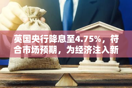 英国央行降息至4.75%，符合市场预期，为经济注入新活力