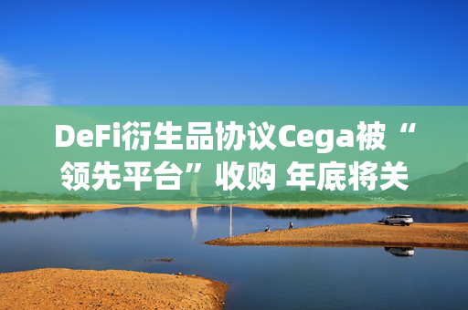 DeFi衍生品协议Cega被“领先平台”收购 年底将关闭运营