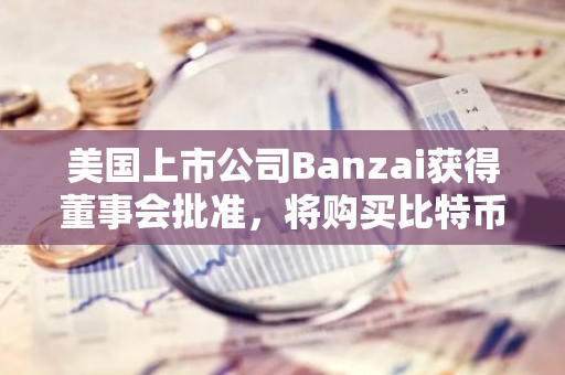 美国上市公司Banzai获得董事会批准，将购买比特币作为其储备资产