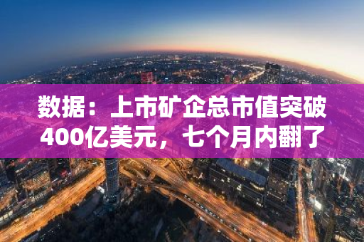 数据：上市矿企总市值突破400亿美元，七个月内翻了一番