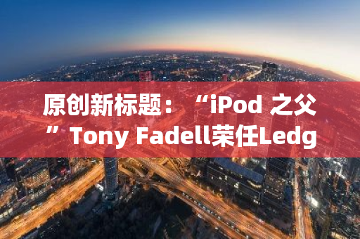 原创新标题：“iPod 之父”Tony Fadell荣任Ledger公司董事会成员，引领新一轮技术革新