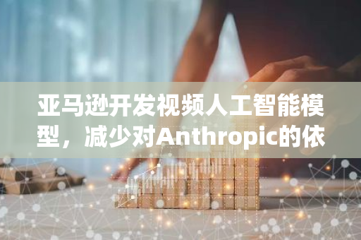 亚马逊开发视频人工智能模型，减少对Anthropic的依赖
