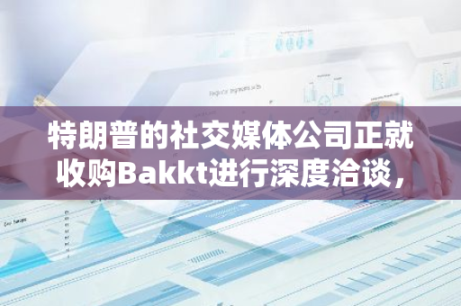 特朗普的社交媒体公司正就收购Bakkt进行深度洽谈，以进一步扩大其业务版图