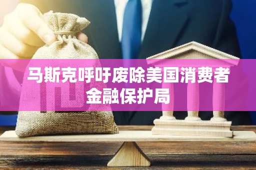 马斯克呼吁废除美国消费者金融保护局