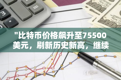 "比特币价格飙升至75500美元，刷新历史新高，继续引领加密货币市场风向标"