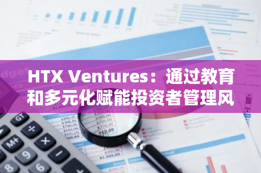HTX Ventures：通过教育和多元化赋能投资者管理风险与流动性 推动交易所转型为DeFi相关服务枢纽