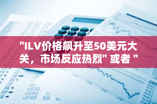 "ILV价格飙升至50美元大关，市场反应热烈" 或者 "ILV市值破纪录，首次突破50美元"