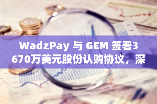 WadzPay 与 GEM 签署3670万美元股份认购协议，深化区块链技术金融服务合作