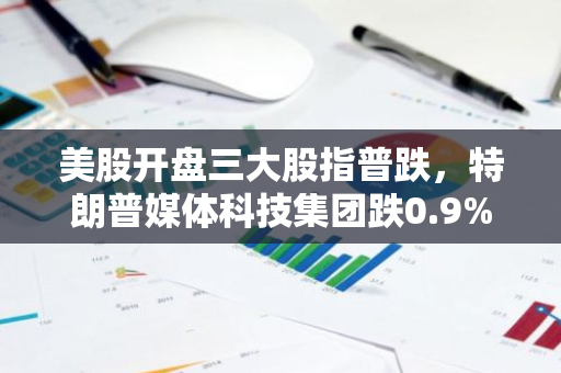 美股开盘三大股指普跌，特朗普媒体科技集团跌0.9%