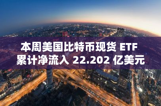本周美国比特币现货 ETF 累计净流入 22.202 亿美元