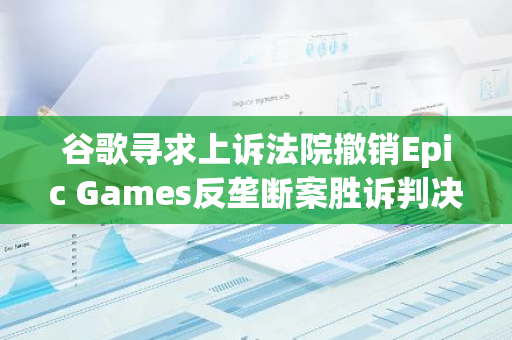 谷歌寻求上诉法院撤销Epic Games反垄断案胜诉判决