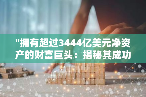 "拥有超过3444亿美元净资产的财富巨头：揭秘其成功之道"
