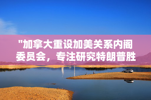 "加拿大重设加美关系内阁委员会，专注研究特朗普胜选后两国关系的发展与调整"