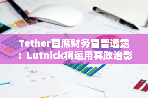 Tether首席财务官曾透露：Lutnick将运用其政治影响力来消除Tether所面临的潜在风险