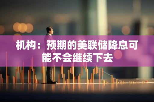 机构：预期的美联储降息可能不会继续下去