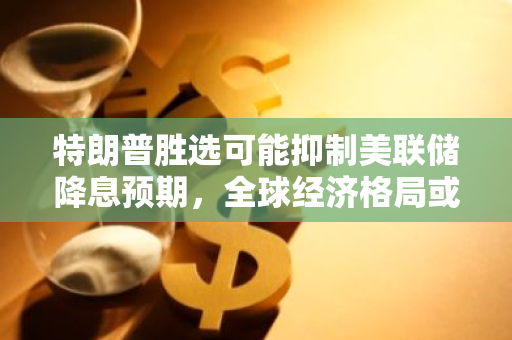 特朗普胜选可能抑制美联储降息预期，全球经济格局或将发生变化